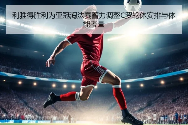 利雅得胜利为亚冠淘汰赛蓄力调整C罗轮休安排与体能考量