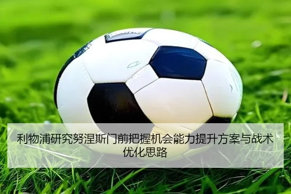 利物浦研究努涅斯门前把握机会能力提升方案与战术优化思路