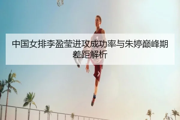 中国女排李盈莹进攻成功率与朱婷巅峰期差距解析
