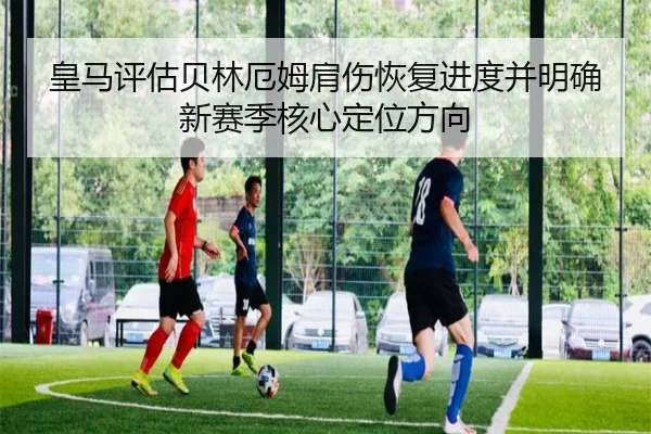 皇马评估贝林厄姆肩伤恢复进度并明确新赛季核心定位方向