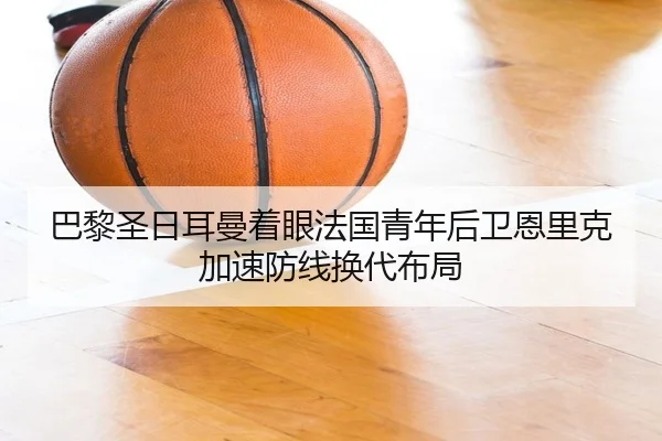 巴黎圣日耳曼着眼法国青年后卫恩里克加速防线换代布局